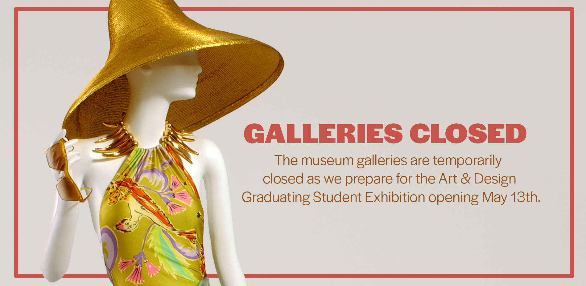 mannequin wearing a hat and colorful dress with text, "Galleries Closed: Galleries are temporarily closed as we prepare for the A&D Graduating Student Exhibition opening May 13"