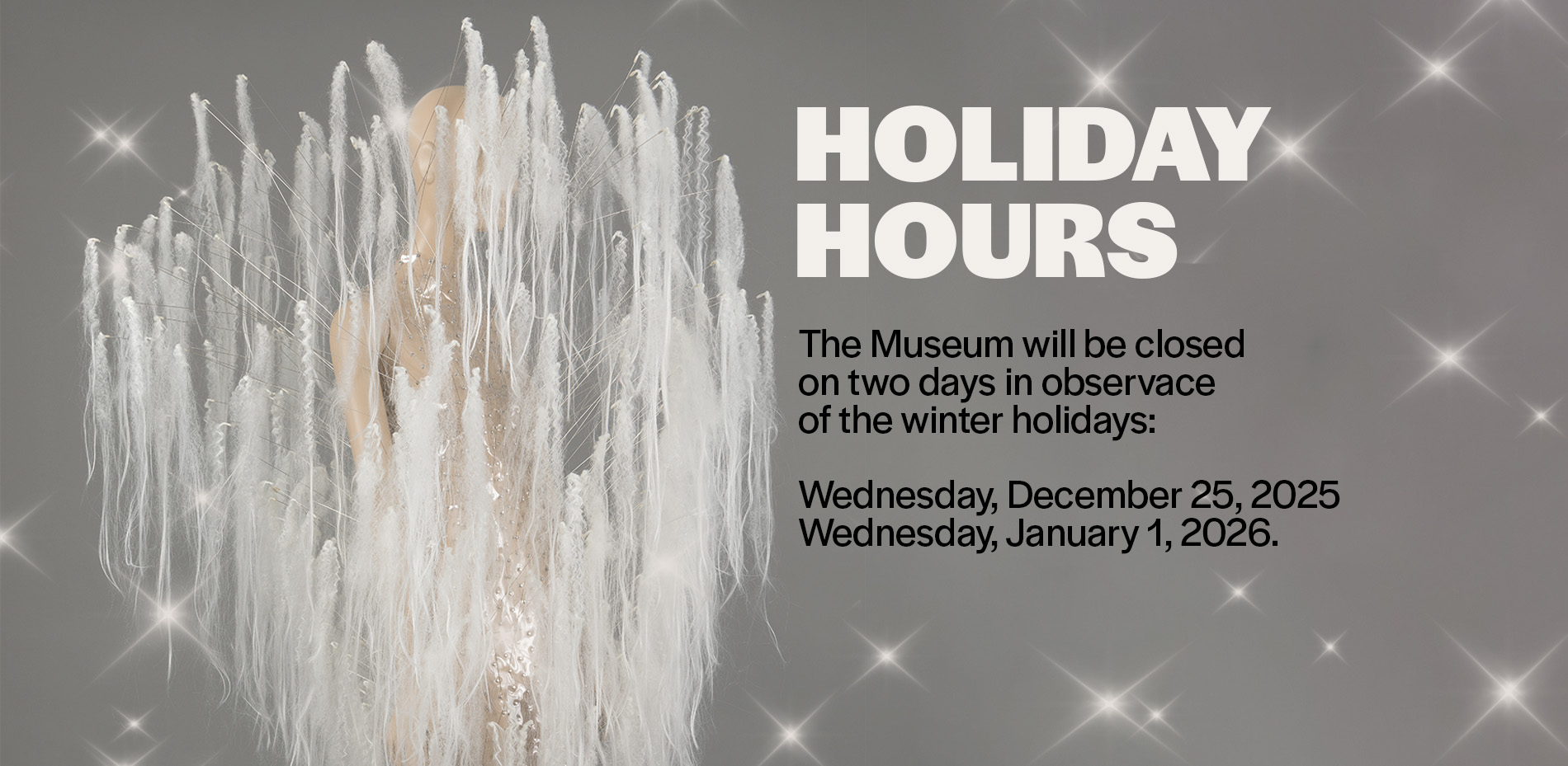 clear mini dress with protruding white hair extensions handing from ends of rods with text that reads, "holiday hours: the museum will be closed on two days in observance of the winter holdays. wednesday december 25, 2025 and wednesday, january 1, 2026"